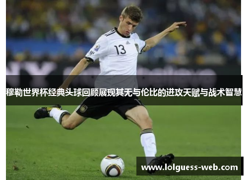 穆勒世界杯经典头球回顾展现其无与伦比的进攻天赋与战术智慧