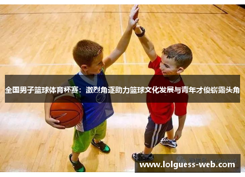 全国男子篮球体育杯赛：激烈角逐助力篮球文化发展与青年才俊崭露头角