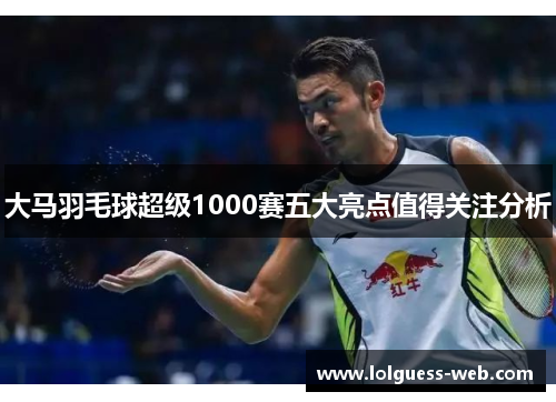大马羽毛球超级1000赛五大亮点值得关注分析